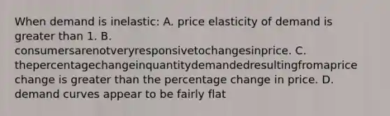 When demand is inelastic: A. price elasticity of demand is greater than 1. B. consumersarenotveryresponsivetochangesinprice. C. thepercentagechangeinquantitydemandedresultingfromaprice change is greater than the percentage change in price. D. demand curves appear to be fairly flat