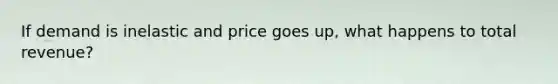 If demand is inelastic and price goes up, what happens to total revenue?