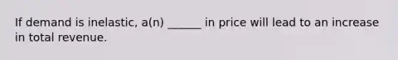 If demand is inelastic, a(n) ______ in price will lead to an increase in total revenue.