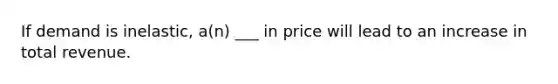 If demand is inelastic, a(n) ___ in price will lead to an increase in total revenue.