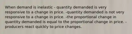 When demand is inelastic - quantity demanded is very responsive to a change in price. -quantity demanded is not very responsive to a change in price. -the proportional change in quantity demanded is equal to the proportional change in price. - producers react quickly to price changes.