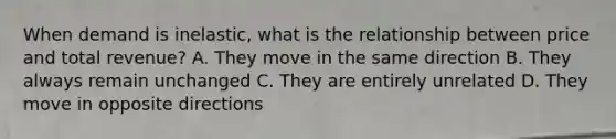 When demand is inelastic, what is the relationship between price and total revenue? A. They move in the same direction B. They always remain unchanged C. They are entirely unrelated D. They move in opposite directions