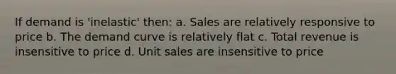 If demand is 'inelastic' then: a. Sales are relatively responsive to price b. The demand curve is relatively flat c. Total revenue is insensitive to price d. Unit sales are insensitive to price