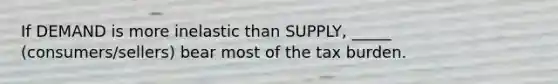 If DEMAND is more inelastic than SUPPLY, _____ (consumers/sellers) bear most of the tax burden.