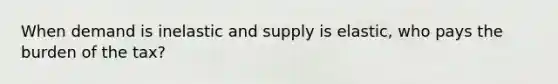 When demand is inelastic and supply is elastic, who pays the burden of the tax?