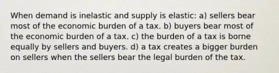 When demand is inelastic and supply is elastic: a) sellers bear most of the economic burden of a tax. b) buyers bear most of the economic burden of a tax. c) the burden of a tax is borne equally by sellers and buyers. d) a tax creates a bigger burden on sellers when the sellers bear the legal burden of the tax.