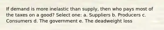 If demand is more inelastic than supply, then who pays most of the taxes on a good? Select one: a. Suppliers b. Producers c. Consumers d. The government e. The deadweight loss