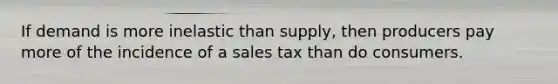 If demand is more inelastic than supply, then producers pay more of the incidence of a sales tax than do consumers.