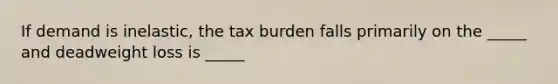 If demand is inelastic, the tax burden falls primarily on the _____ and deadweight loss is _____