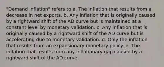 "Demand inflation" refers to a. The inflation that results from a decrease in net exports. b. Any inflation that is originally caused by a rightward shift of the AD curve but is maintained at a constant level by monetary validation. c. Any inflation that is originally caused by a rightward shift of the AD curve but is accelerating due to monetary validation. d. Only the inflation that results from an expansionary monetary policy. e. The inflation that results from any inflationary gap caused by a rightward shift of the AD curve.