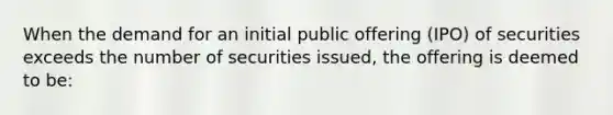 When the demand for an initial public offering (IPO) of securities exceeds the number of securities issued, the offering is deemed to be: