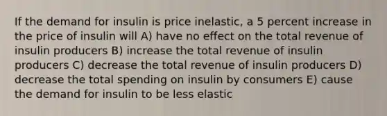 If the demand for insulin is price inelastic, a 5 percent increase in the price of insulin will A) have no effect on the total revenue of insulin producers B) increase the total revenue of insulin producers C) decrease the total revenue of insulin producers D) decrease the total spending on insulin by consumers E) cause the demand for insulin to be less elastic