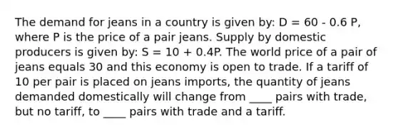 The demand for jeans in a country is given by: D = 60 - 0.6 P, where P is the price of a pair jeans. Supply by domestic producers is given by: S = 10 + 0.4P. The world price of a pair of jeans equals 30 and this economy is open to trade. If a tariff of 10 per pair is placed on jeans imports, the quantity of jeans demanded domestically will change from ____ pairs with trade, but no tariff, to ____ pairs with trade and a tariff.