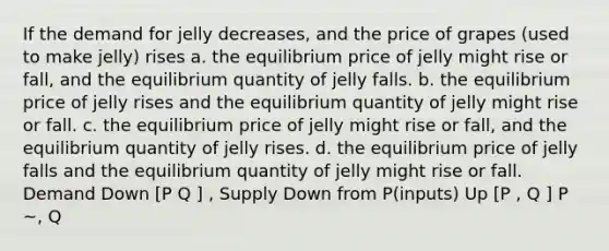 If the demand for jelly decreases, and the price of grapes (used to make jelly) rises a. the equilibrium price of jelly might rise or fall, and the equilibrium quantity of jelly falls. b. the equilibrium price of jelly rises and the equilibrium quantity of jelly might rise or fall. c. the equilibrium price of jelly might rise or fall, and the equilibrium quantity of jelly rises. d. the equilibrium price of jelly falls and the equilibrium quantity of jelly might rise or fall. Demand Down [P Q ] , Supply Down from P(inputs) Up [P , Q ] P ~, Q