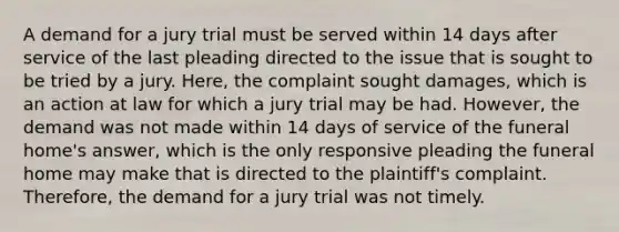 A demand for a jury trial must be served within 14 days after service of the last pleading directed to the issue that is sought to be tried by a jury. Here, the complaint sought damages, which is an action at law for which a jury trial may be had. However, the demand was not made within 14 days of service of the funeral home's answer, which is the only responsive pleading the funeral home may make that is directed to the plaintiff's complaint. Therefore, the demand for a jury trial was not timely.