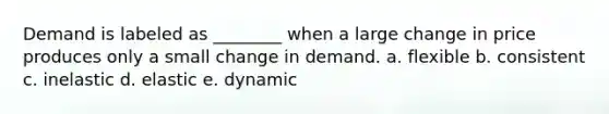 Demand is labeled as ________ when a large change in price produces only a small change in demand. a. flexible b. consistent c. inelastic d. elastic e. dynamic