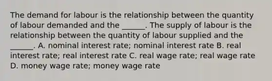 The demand for labour is the relationship between the quantity of labour demanded and the​ ______. The supply of labour is the relationship between the quantity of labour supplied and the​ ______. A. nominal interest​ rate; nominal interest rate B. real interest​ rate; real interest rate C. real wage​ rate; real wage rate D. money wage​ rate; money wage rate