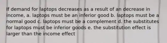 If demand for laptops decreases as a result of an decrease in income, a. laptops must be an inferior good b. laptops must be a normal good c. laptops must be a complement d. the substitutes for laptops must be inferior goods e. the substitution effect is larger than the income effect