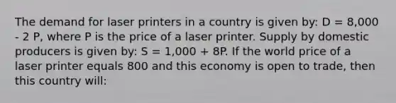 The demand for laser printers in a country is given by: D = 8,000 - 2 P, where P is the price of a laser printer. Supply by domestic producers is given by: S = 1,000 + 8P. If the world price of a laser printer equals 800 and this economy is open to trade, then this country will: