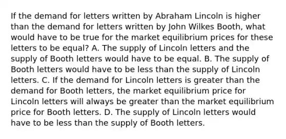 If the demand for letters written by Abraham Lincoln is higher than the demand for letters written by John Wilkes​ Booth, what would have to be true for the market equilibrium prices for these letters to be​ equal? A. The supply of Lincoln letters and the supply of Booth letters would have to be equal. B. The supply of Booth letters would have to be <a href='https://www.questionai.com/knowledge/k7BtlYpAMX-less-than' class='anchor-knowledge'>less than</a> the supply of Lincoln letters. C. If the demand for Lincoln letters is <a href='https://www.questionai.com/knowledge/ktgHnBD4o3-greater-than' class='anchor-knowledge'>greater than</a> the demand for Booth​ letters, the market equilibrium price for Lincoln letters will always be greater than the market equilibrium price for Booth letters. D. The supply of Lincoln letters would have to be less than the supply of Booth letters.