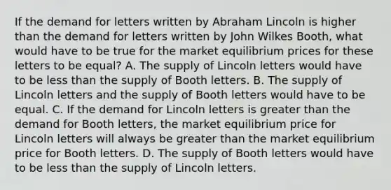 If the demand for letters written by Abraham Lincoln is higher than the demand for letters written by John Wilkes Booth, what would have to be true for the market equilibrium prices for these letters to be equal? A. The supply of Lincoln letters would have to be less than the supply of Booth letters. B. The supply of Lincoln letters and the supply of Booth letters would have to be equal. C. If the demand for Lincoln letters is greater than the demand for Booth letters, the market equilibrium price for Lincoln letters will always be greater than the market equilibrium price for Booth letters. D. The supply of Booth letters would have to be less than the supply of Lincoln letters.