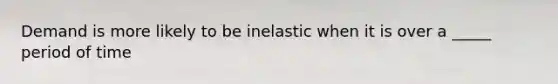 Demand is more likely to be inelastic when it is over a _____ period of time