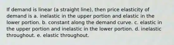 If demand is linear (a straight line), then price elasticity of demand is a. inelastic in the upper portion and elastic in the lower portion. b. constant along the demand curve. c. elastic in the upper portion and inelastic in the lower portion. d. inelastic throughout. e. elastic throughout.