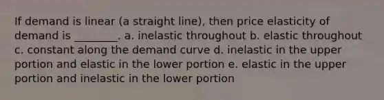 If demand is linear (a straight line), then price elasticity of demand is ________. a. inelastic throughout b. elastic throughout c. constant along the demand curve d. inelastic in the upper portion and elastic in the lower portion e. elastic in the upper portion and inelastic in the lower portion