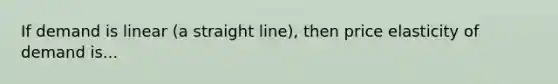 If demand is linear (a straight line), then price elasticity of demand is...