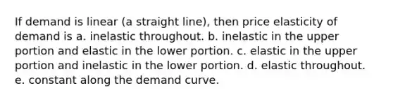 If demand is linear (a straight line), then price elasticity of demand is a. inelastic throughout. b. inelastic in the upper portion and elastic in the lower portion. c. elastic in the upper portion and inelastic in the lower portion. d. elastic throughout. e. constant along the demand curve.