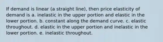 If demand is linear (a straight line), then price elasticity of demand is a. inelastic in the upper portion and elastic in the lower portion. b. constant along the demand curve. c. elastic throughout. d. elastic in the upper portion and inelastic in the lower portion. e. inelastic throughout.