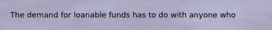 The demand for loanable funds has to do with anyone who