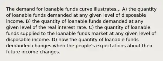 The demand for loanable funds curve illustrates... A) the quantity of loanable funds demanded at any given level of disposable income. B) the quantity of loanable funds demanded at any given level of the real interest rate. C) the quantity of loanable funds supplied to the loanable funds market at any given level of disposable income. D) how the quantity of loanable funds demanded changes when the people's expectations about their future income changes.