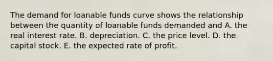 The demand for loanable funds curve shows the relationship between the quantity of loanable funds demanded and A. the real interest rate. B. depreciation. C. the price level. D. the capital stock. E. the expected rate of profit.