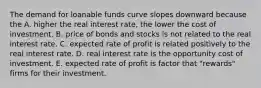 The demand for loanable funds curve slopes downward because the A. higher the real interest​ rate, the lower the cost of investment. B. price of bonds and stocks is not related to the real interest rate. C. expected rate of profit is related positively to the real interest rate. D. real interest rate is the opportunity cost of investment. E. expected rate of profit is factor that​ "rewards" firms for their investment.