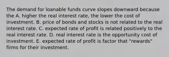 The demand for loanable funds curve slopes downward because the A. higher the real interest​ rate, the lower the cost of investment. B. price of bonds and stocks is not related to the real interest rate. C. expected rate of profit is related positively to the real interest rate. D. real interest rate is the opportunity cost of investment. E. expected rate of profit is factor that​ "rewards" firms for their investment.