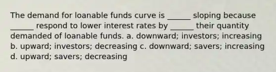 The demand for loanable funds curve is ______ sloping because ______ respond to lower interest rates by ______ their quantity demanded of loanable funds. a. downward; investors; increasing b. upward; investors; decreasing c. downward; savers; increasing d. upward; savers; decreasing