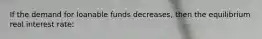 If the demand for loanable funds decreases, then the equilibrium real interest rate: