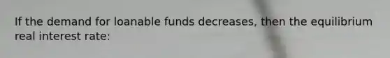 If the demand for loanable funds decreases, then the equilibrium real interest rate: