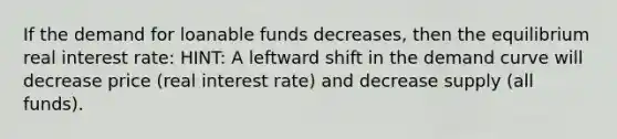 If the demand for loanable funds decreases, then the equilibrium real interest rate: HINT: A leftward shift in the demand curve will decrease price (real interest rate) and decrease supply (all funds).