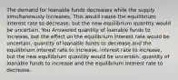 The demand for loanable funds decreases while the supply simultaneously increases. This would cause the equilibrium interest rate to decrease, but the new equilibrium quantity would be uncertain. You Answered quantity of loanable funds to increase, but the effect on the equilibrium interest rate would be uncertain. quantity of loanable funds to decrease and the equilibrium interest rate to increase. interest rate to increase, but the new equilibrium quantity would be uncertain. quantity of loanable funds to increase and the equilibrium interest rate to decrease.