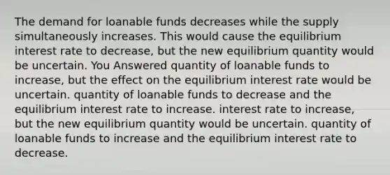 The demand for loanable funds decreases while the supply simultaneously increases. This would cause the equilibrium interest rate to decrease, but the new equilibrium quantity would be uncertain. You Answered quantity of loanable funds to increase, but the effect on the equilibrium interest rate would be uncertain. quantity of loanable funds to decrease and the equilibrium interest rate to increase. interest rate to increase, but the new equilibrium quantity would be uncertain. quantity of loanable funds to increase and the equilibrium interest rate to decrease.