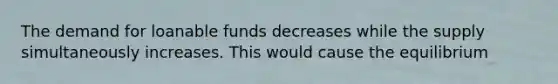 The demand for loanable funds decreases while the supply simultaneously increases. This would cause the equilibrium