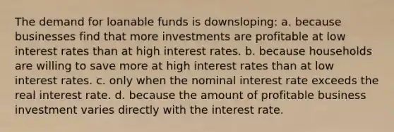 The demand for loanable funds is downsloping: a. because businesses find that more investments are profitable at low interest rates than at high interest rates. b. because households are willing to save more at high interest rates than at low interest rates. c. only when the nominal interest rate exceeds the real interest rate. d. because the amount of profitable business investment varies directly with the interest rate.