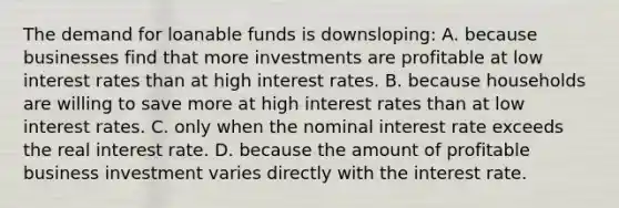 The demand for loanable funds is downsloping: A. because businesses find that more investments are profitable at low interest rates than at high interest rates. B. because households are willing to save more at high interest rates than at low interest rates. C. only when the nominal interest rate exceeds the real interest rate. D. because the amount of profitable business investment varies directly with the interest rate.