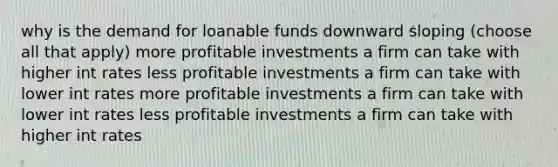 why is the demand for loanable funds downward sloping (choose all that apply) more profitable investments a firm can take with higher int rates less profitable investments a firm can take with lower int rates more profitable investments a firm can take with lower int rates less profitable investments a firm can take with higher int rates