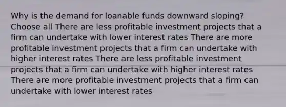 Why is the demand for loanable funds downward sloping? Choose all There are less profitable investment projects that a firm can undertake with lower interest rates There are more profitable investment projects that a firm can undertake with higher interest rates There are less profitable investment projects that a firm can undertake with higher interest rates There are more profitable investment projects that a firm can undertake with lower interest rates