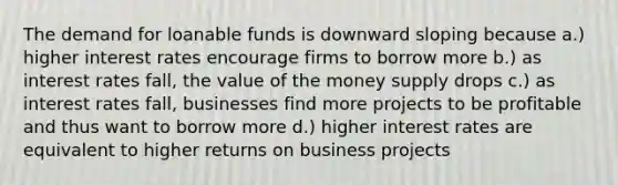 The demand for loanable funds is downward sloping because a.) higher interest rates encourage firms to borrow more b.) as interest rates fall, the value of the money supply drops c.) as interest rates fall, businesses find more projects to be profitable and thus want to borrow more d.) higher interest rates are equivalent to higher returns on business projects