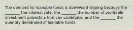 The demand for loanable funds is downward sloping because the ________ the interest rate, the ________ the number of profitable investment projects a firm can undertake, and the ________ the quantity demanded of loanable funds.