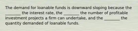 The demand for loanable funds is downward sloping because the ________ the interest rate, the ________ the number of profitable investment projects a firm can undertake, and the ________ the quantity demanded of loanable funds.